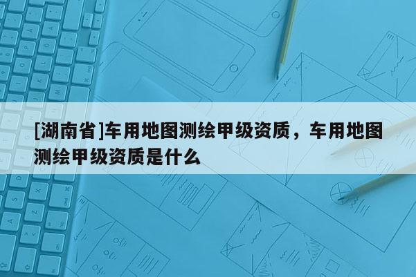 [湖南省]车用地图测绘甲级资质，车用地图测绘甲级资质是什么