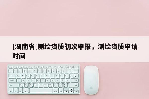 [湖南省]测绘资质初次申报，测绘资质申请时间