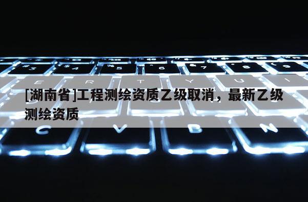 [湖南省]工程测绘资质乙级取消，最新乙级测绘资质