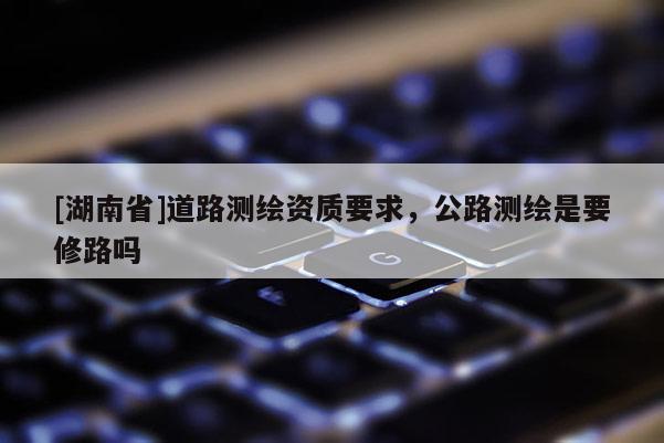 [湖南省]道路测绘资质要求，公路测绘是要修路吗