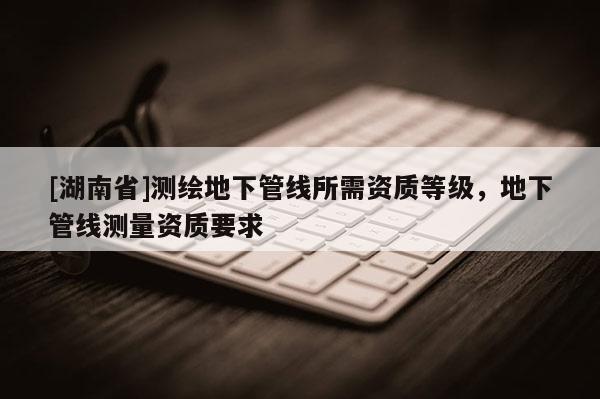 [湖南省]测绘地下管线所需资质等级，地下管线测量资质要求