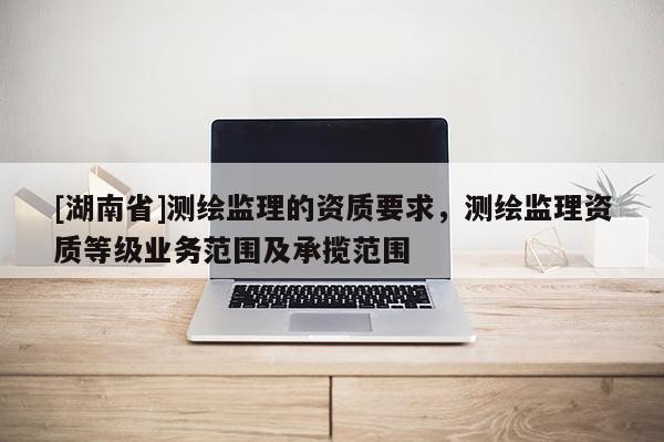 [湖南省]测绘监理的资质要求，测绘监理资质等级业务范围及承揽范围