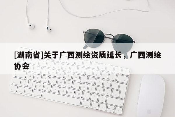 [湖南省]关于广西测绘资质延长，广西测绘协会