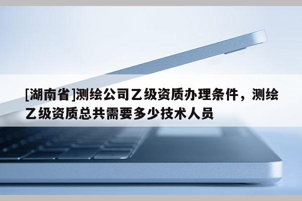 [湖南省]测绘公司乙级资质办理条件，测绘乙级资质总共需要多少技术人员