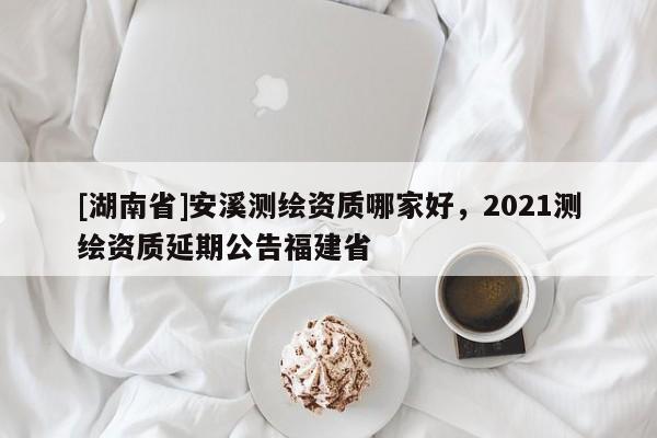 [湖南省]安溪测绘资质哪家好，2021测绘资质延期公告福建省