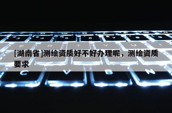 [湖南省]测绘资质好不好办理呢，测绘资质要求