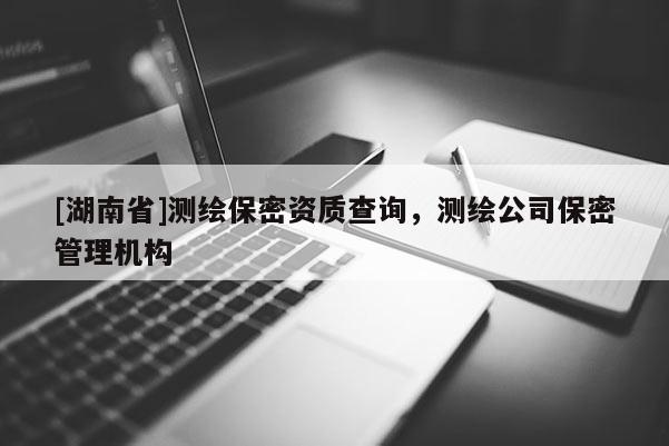 [湖南省]测绘保密资质查询，测绘公司保密管理机构