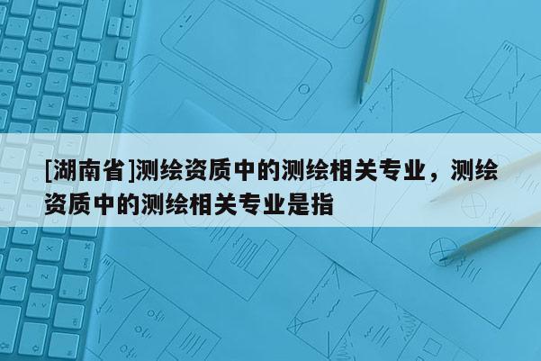 [湖南省]测绘资质中的测绘相关专业，测绘资质中的测绘相关专业是指