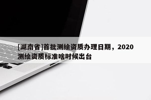 [湖南省]首批测绘资质办理日期，2020测绘资质标准啥时候出台