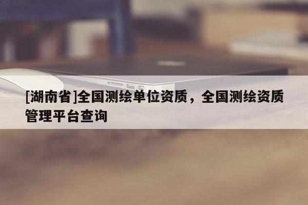 [湖南省]全国测绘单位资质，全国测绘资质管理平台查询