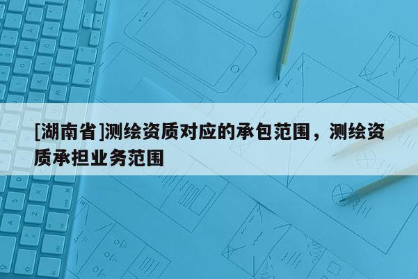 [湖南省]测绘资质对应的承包范围，测绘资质承担业务范围