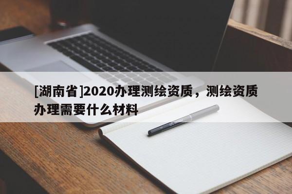 [湖南省]2020办理测绘资质，测绘资质办理需要什么材料