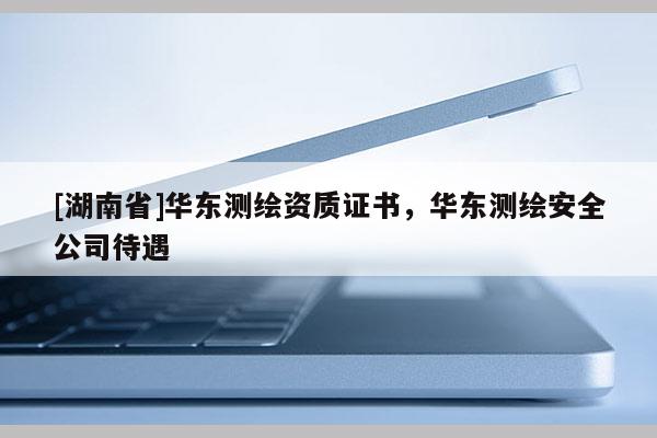 [湖南省]华东测绘资质证书，华东测绘安全公司待遇