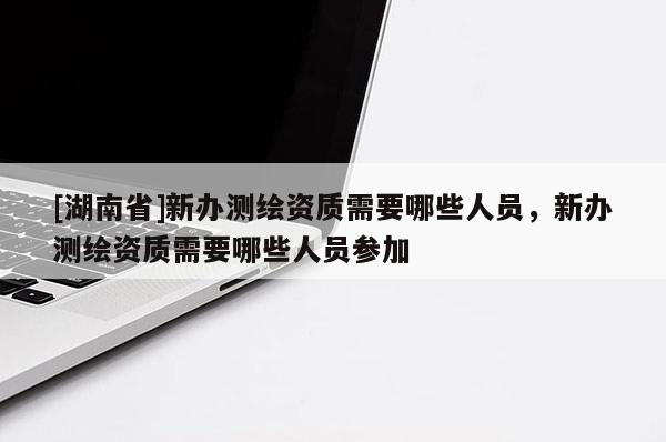 [湖南省]新办测绘资质需要哪些人员，新办测绘资质需要哪些人员参加