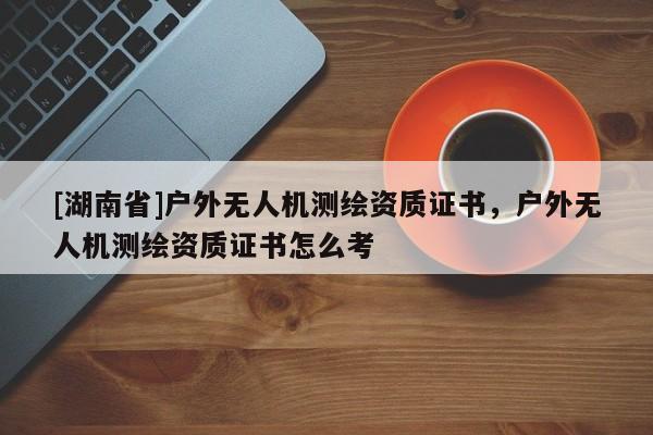 [湖南省]户外无人机测绘资质证书，户外无人机测绘资质证书怎么考