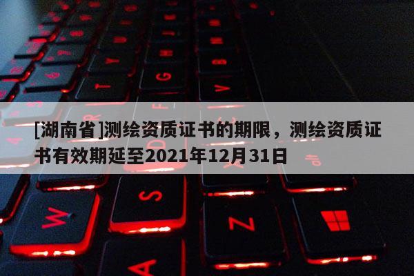 [湖南省]测绘资质证书的期限，测绘资质证书有效期延至2021年12月31日