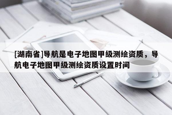 [湖南省]导航是电子地图甲级测绘资质，导航电子地图甲级测绘资质设置时间