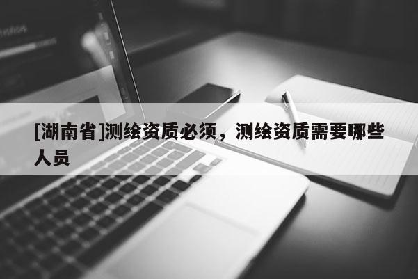 [湖南省]测绘资质必须，测绘资质需要哪些人员