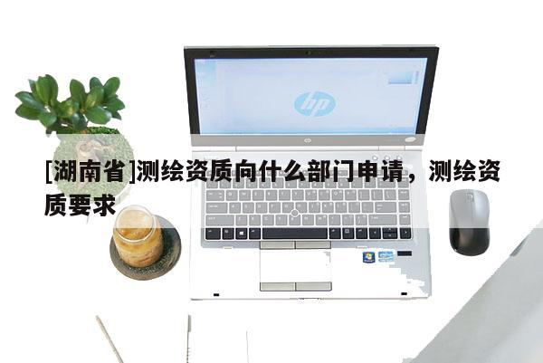 [湖南省]测绘资质向什么部门申请，测绘资质要求