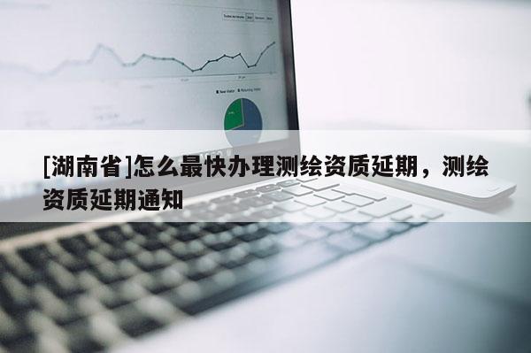 [湖南省]怎么最快办理测绘资质延期，测绘资质延期通知