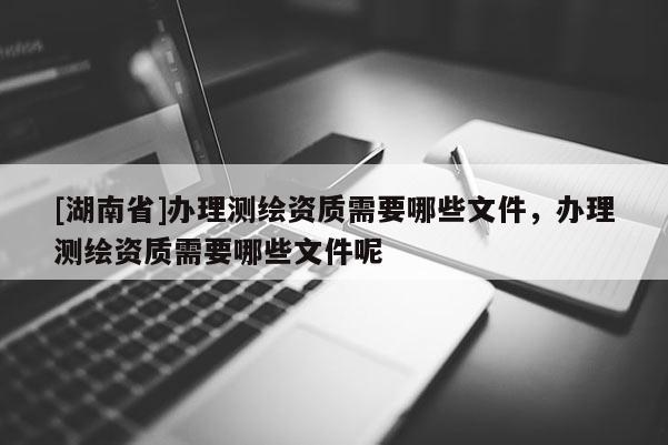[湖南省]办理测绘资质需要哪些文件，办理测绘资质需要哪些文件呢