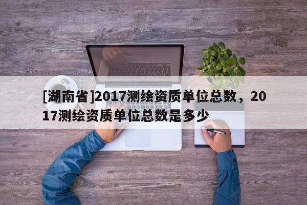 [湖南省]2017测绘资质单位总数，2017测绘资质单位总数是多少