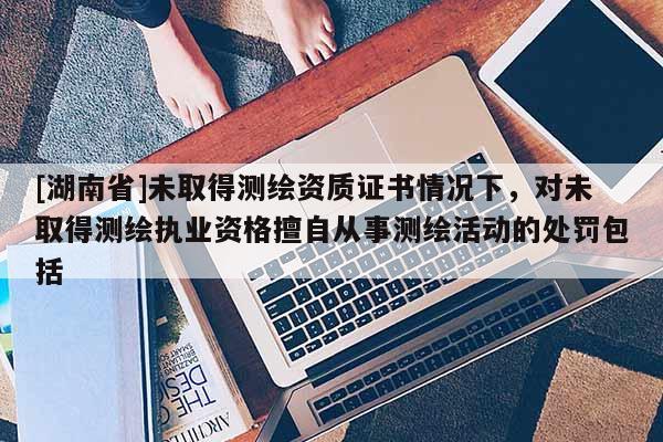 [湖南省]未取得测绘资质证书情况下，对未取得测绘执业资格擅自从事测绘活动的处罚包括