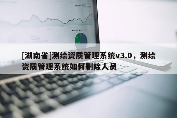 [湖南省]测绘资质管理系统v3.0，测绘资质管理系统如何删除人员