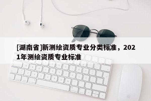 [湖南省]新测绘资质专业分类标准，2021年测绘资质专业标准
