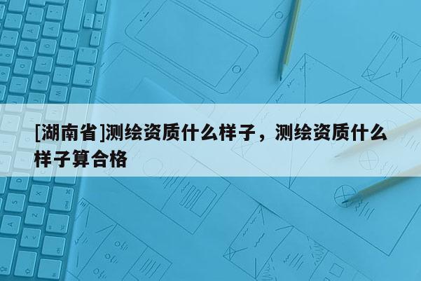 [湖南省]测绘资质什么样子，测绘资质什么样子算合格