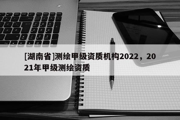 [湖南省]测绘甲级资质机构2022，2021年甲级测绘资质