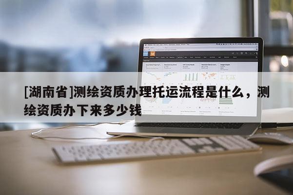 [湖南省]测绘资质办理托运流程是什么，测绘资质办下来多少钱