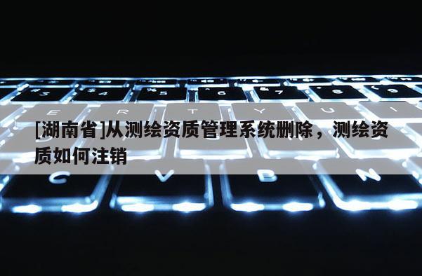[湖南省]从测绘资质管理系统删除，测绘资质如何注销