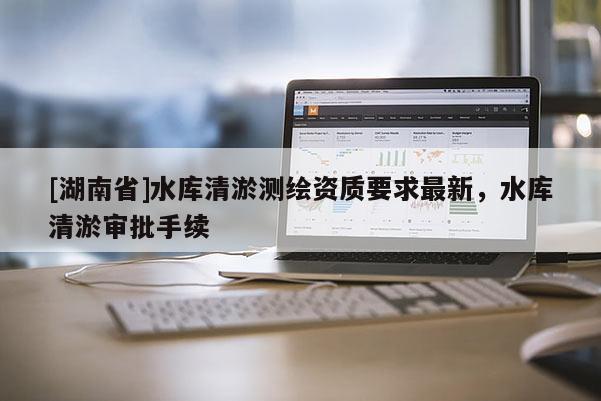 [湖南省]水库清淤测绘资质要求最新，水库清淤审批手续