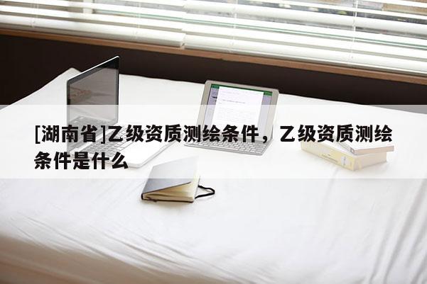 [湖南省]乙级资质测绘条件，乙级资质测绘条件是什么