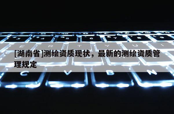 [湖南省]测绘资质现状，最新的测绘资质管理规定