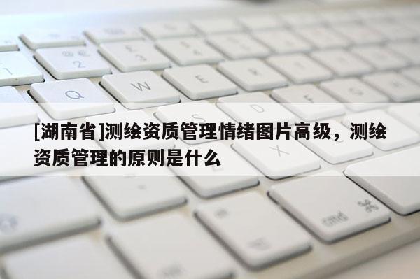 [湖南省]测绘资质管理情绪图片高级，测绘资质管理的原则是什么