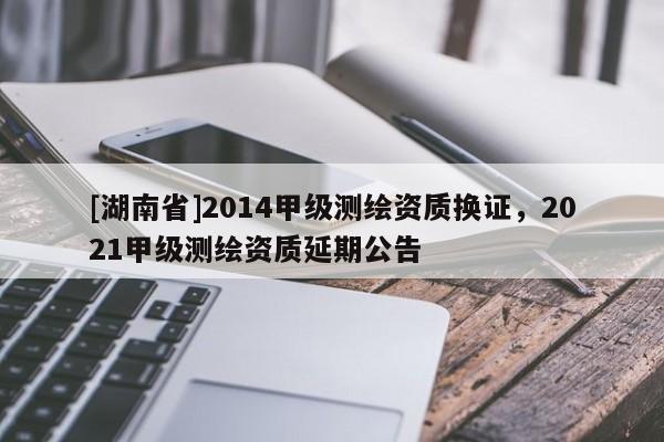 [湖南省]2014甲级测绘资质换证，2021甲级测绘资质延期公告