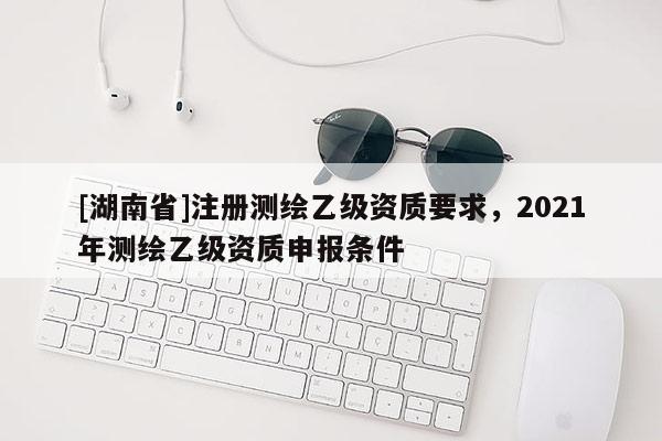 [湖南省]注册测绘乙级资质要求，2021年测绘乙级资质申报条件