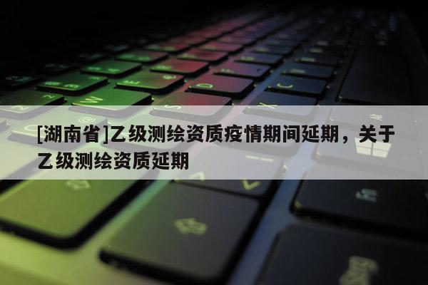 [湖南省]乙级测绘资质疫情期间延期，关于乙级测绘资质延期