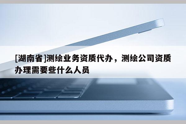 [湖南省]测绘业务资质代办，测绘公司资质办理需要些什么人员