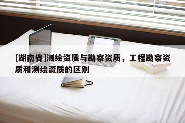 [湖南省]测绘资质与勘察资质，工程勘察资质和测绘资质的区别