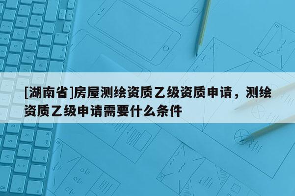 [湖南省]房屋测绘资质乙级资质申请，测绘资质乙级申请需要什么条件
