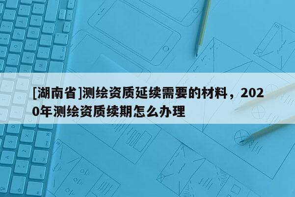 [湖南省]测绘资质延续需要的材料，2020年测绘资质续期怎么办理