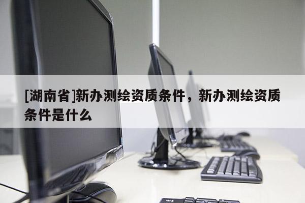[湖南省]新办测绘资质条件，新办测绘资质条件是什么