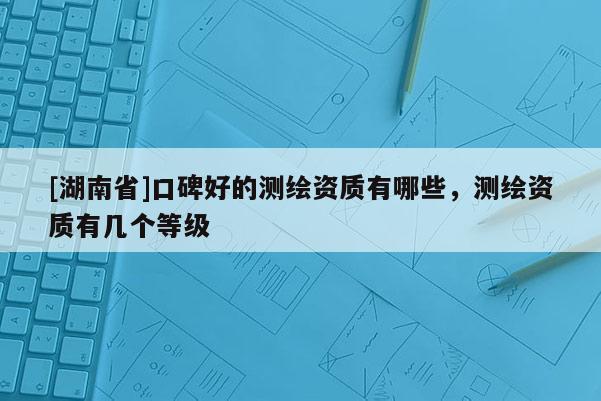 [湖南省]口碑好的测绘资质有哪些，测绘资质有几个等级