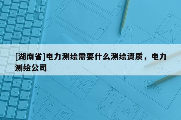 [湖南省]电力测绘需要什么测绘资质，电力测绘公司