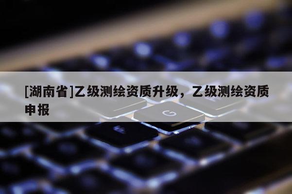 [湖南省]乙级测绘资质升级，乙级测绘资质申报