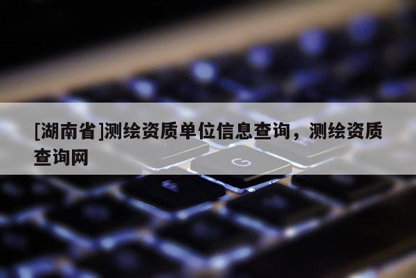 [湖南省]测绘资质单位信息查询，测绘资质查询网