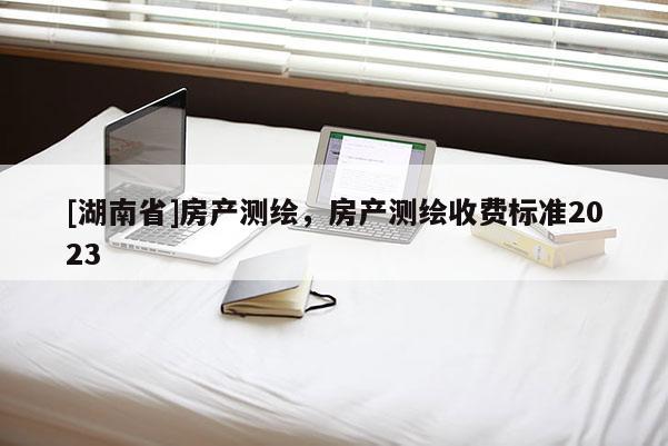 [湖南省]房产测绘，房产测绘收费标准2023